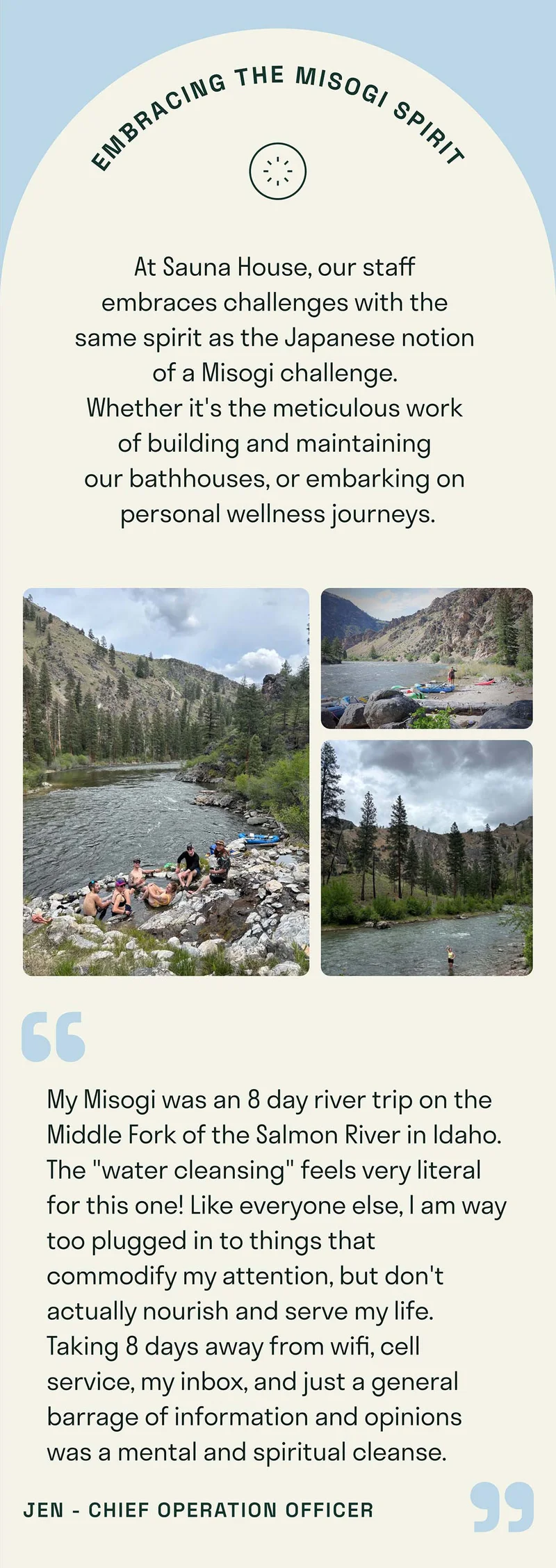 At Sauna House, our staff  embraces challenges with the  same spirit as the Japanese notion  of a Misogi challenge.  Whether it's the meticulous work  of building and maintaining  our bathhouses, or embarking on  personal wellness journeys. My Misogi was an 8 day river trip on the Middle Fork of the Salmon River in Idaho. The "water cleansing" feels very literal for this one! Like everyone else, I am way too plugged in to things that commodify my attention, but don't actually nourish and serve my life. Taking 8 days away from wifi, cell service, my inbox, and just a general barrage of information and opinions was a mental and spiritual cleanse.