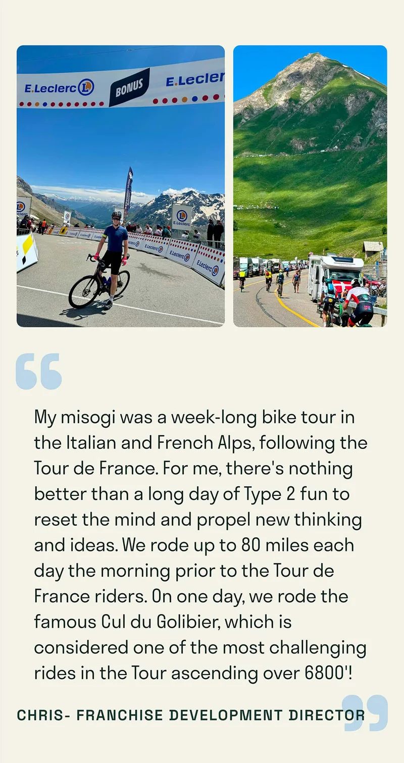 My misogi was a week-long bike tour in the Italian and French Alps, following the Tour de France. For me, there's nothing better than a long day of Type 2 fun to reset the mind and propel new thinking and ideas. We rode up to 80 miles each day the morning prior to the Tour de France riders. On one day, we rode the famous Cul du Golibier, which is considered one of the most challenging rides in the Tour ascending over 6800'!
