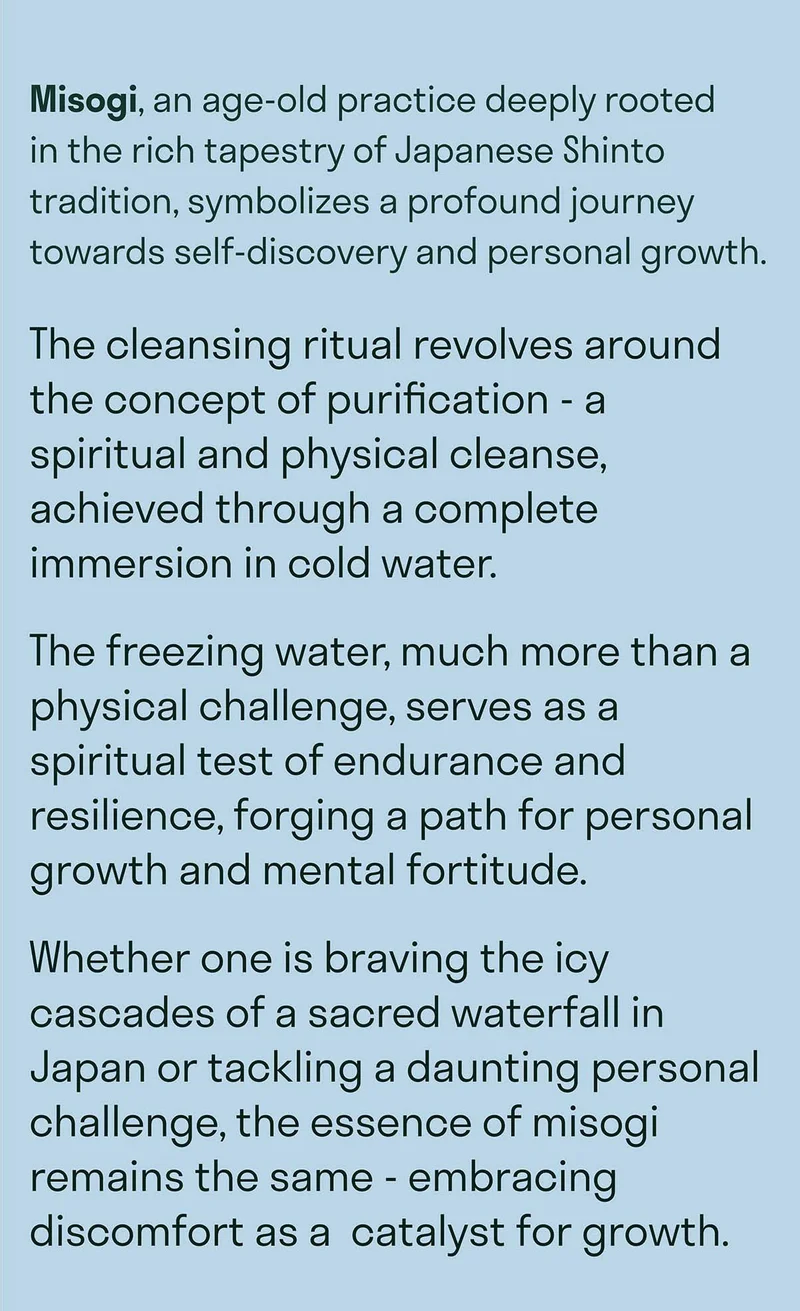 Misogi, an age-old practice deeply rooted  in the rich tapestry of Japanese Shinto tradition, symbolizes a profound journey towards self-discovery and personal growth. The cleansing ritual revolves around the concept of purification - a spiritual and physical cleanse, achieved through a complete immersion in cold water.  The freezing water, much more than a physical challenge, serves as a spiritual test of endurance and resilience, forging a path for personal growth and mental fortitude. Whether one is braving the icy cascades of a sacred waterfall in Japan or tackling a daunting personal challenge, the essence of misogi remains the same - embracing discomfort as a  catalyst for growth.