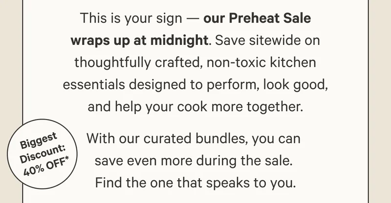 This is your sign — our Preheat Sale wraps up at midnight. Save sitewide on thoughtfully crafted, non-toxic kitchen essentials designed to perform, look good, and help your cook more together. With our curated bundles, you can  save even more during the sale.  Find the one that speaks to you.
