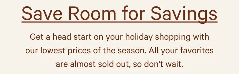 Save Room For Savings - Get a head start on your holiday shopping with our lowest prices of the season. All your favorites are almost sold out, so don't wait.