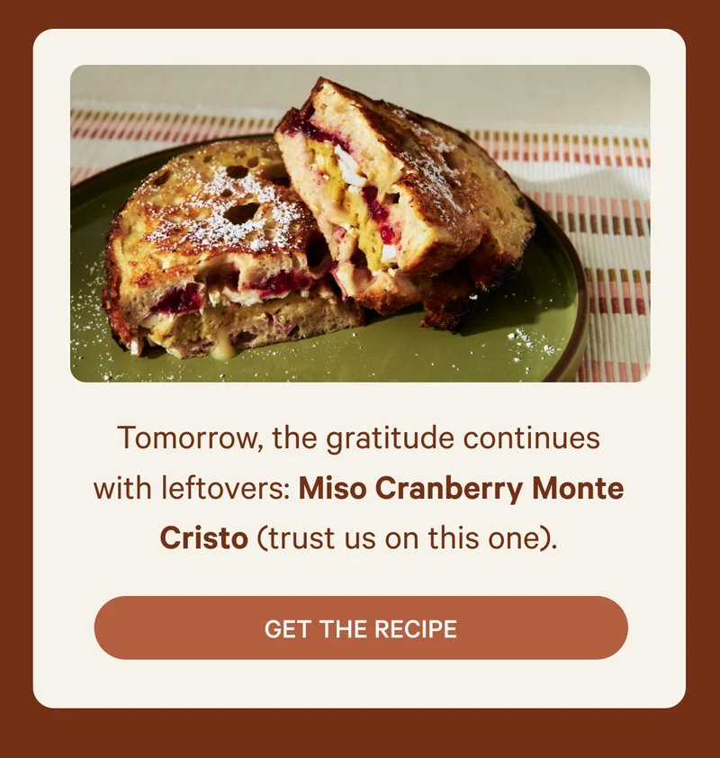 Tomorrow, the gratitude continues with leftovers: Miso Cranberry Monte Cristo (trust us on this one) - Get the Recipe
