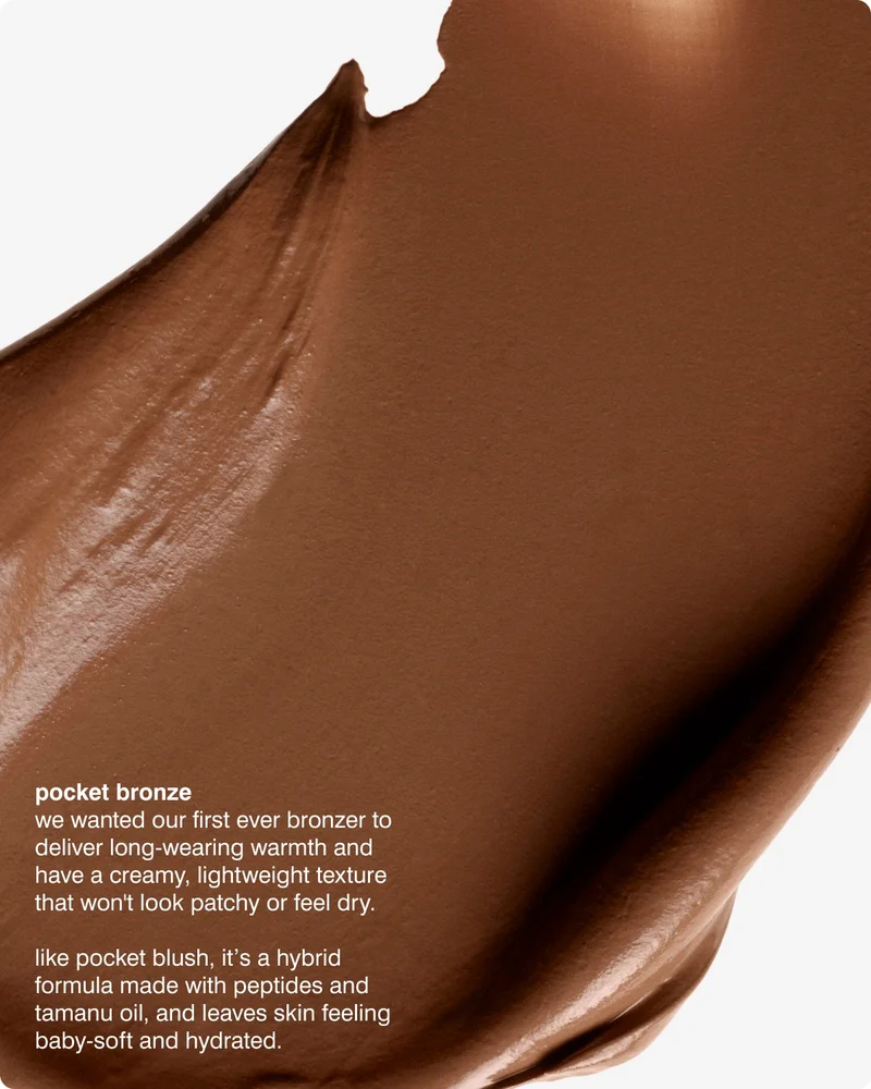 pocket bronze​ - we wanted our first ever bronzer to deliver long-wearing warmth and have a creamy, lightweight texture that won't look patchy or feel dry.​ like pocket blush, it’s a hybrid formula made with peptides and tamanu oil, and leaves skin feeling baby-soft and hydrated.