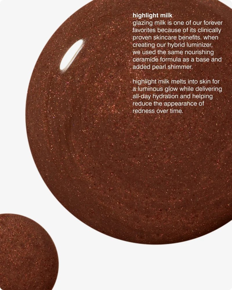 highlight milk​ - glazing milk is one of our forever favorites because of its clinically proven skincare benefits. when creating our hybrid luminizer, we used the same nourishing ceramide formula as a base and added pearl shimmer.​ highlight milk melts into skin for a luminous glow while delivering all-day hydration and helping reduce the appearance of redness over time.