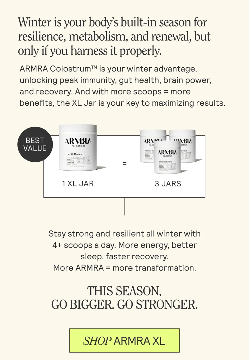 Winter is your body’s built-in season for resilience, metabolism, and renewal, but only if you harness it properly.  ARMRA Colostrum™ is your winter advantage, unlocking peak immunity, gut health, brain power, and recovery. And with more scoops = more benefits, the XL Jar is your key to maximizing results. Stay strong and resilient all winter with 4+ scoops a day. More energy, better sleep, faster recovery.  More ARMRA = more transformation. THIS SEASON,  GO BIGGER. GO STRONGER. SHOP ARMRA XL