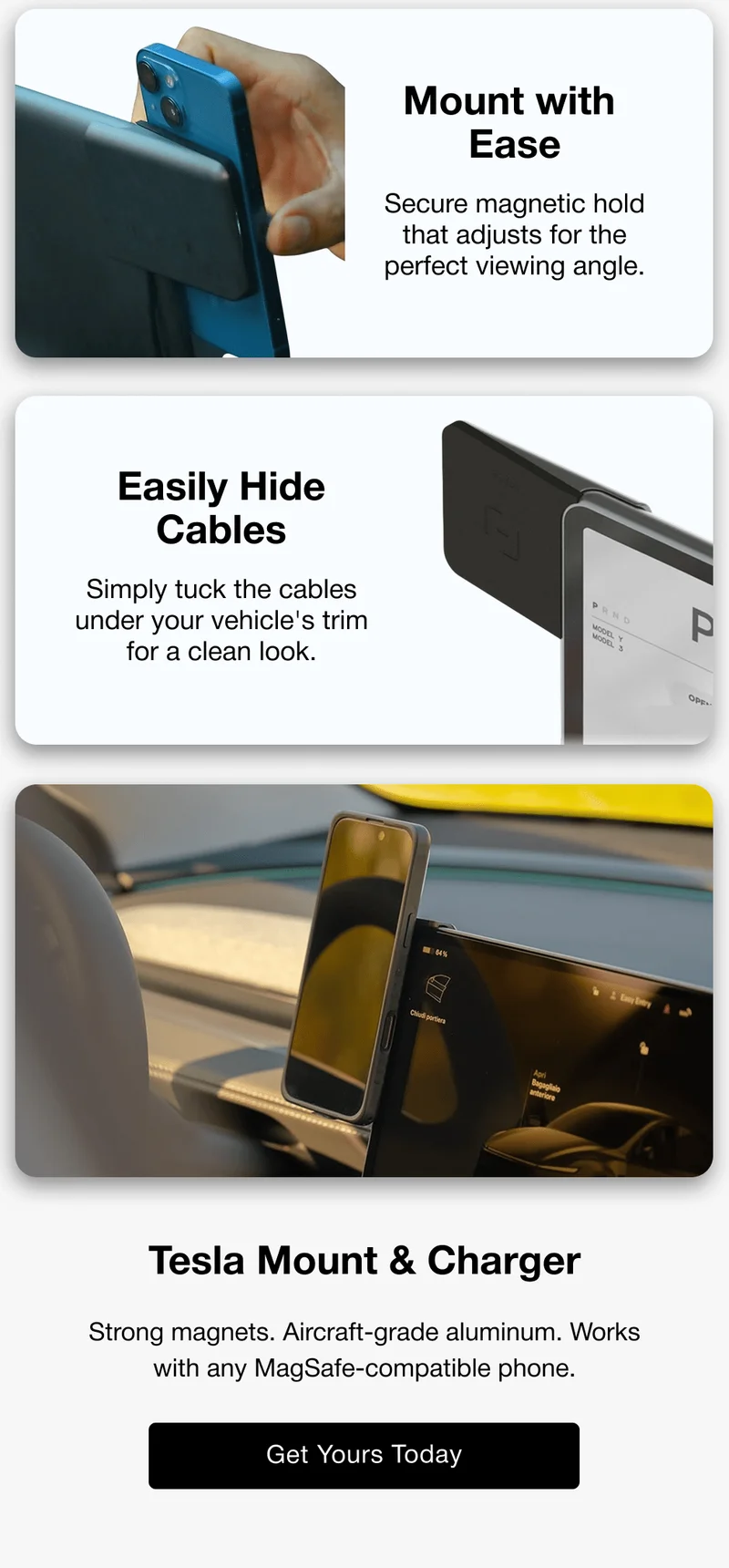 Easily Hide Cables Simply tuck the cables under your vehicle's trim for a clean look. Tesla Mount & Charger Strong magnets. Aircraft-grade aluminum. Works with any MagSafe-compatible phone.