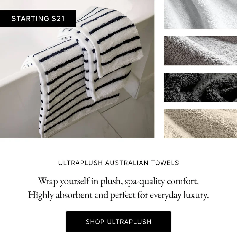 STARTING $21 ULTRAPLUSH AUSTRALIAN TOWELS Wrap yourself in plush, spa-quality comfort. Highly absorbent and perfect for everyday luxury SHOP ULTRAPLUSH