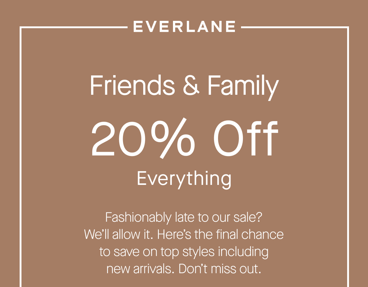 Friends & Family 20% Off Everything Fashionably late to our sale? We'll allow it. Here's the final chance to save on top styles including new arrivals. Don't miss out.
