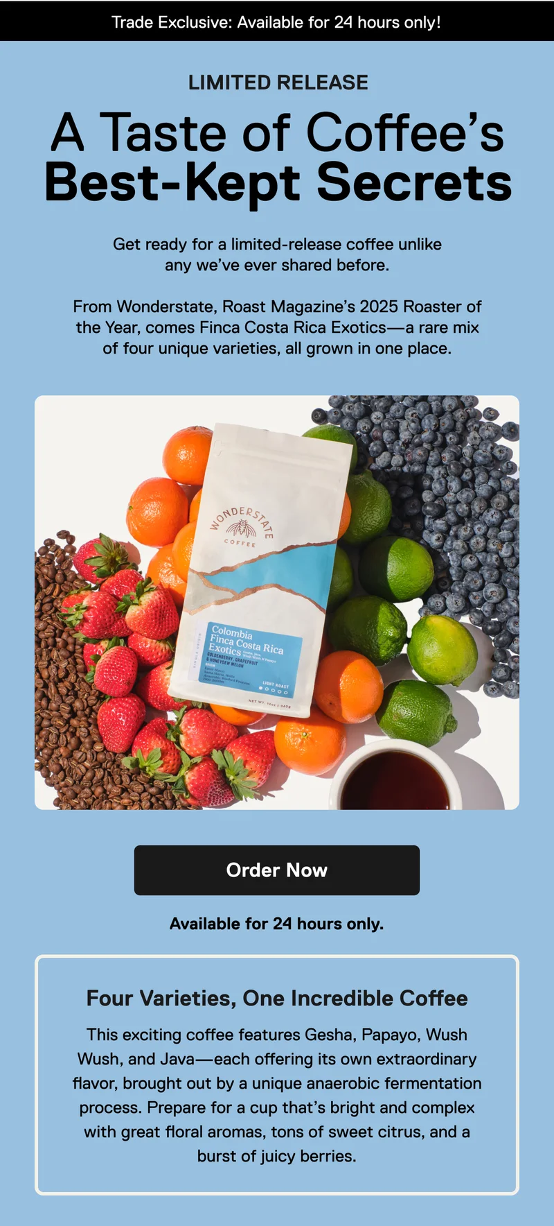Trade Exclusive: Available for 24 hours only! Limited Release. A Taste of Coffee’s Best-Kept Secrets.  Get ready for a limited-release coffee like we’ve never shared before. From Wonderstate, Roast Magazine’s 2025 Roaster of the Year, comes Finca Costa Rica Exotics—a rare mix of four unique varieties, all grown in one place. Order Now.