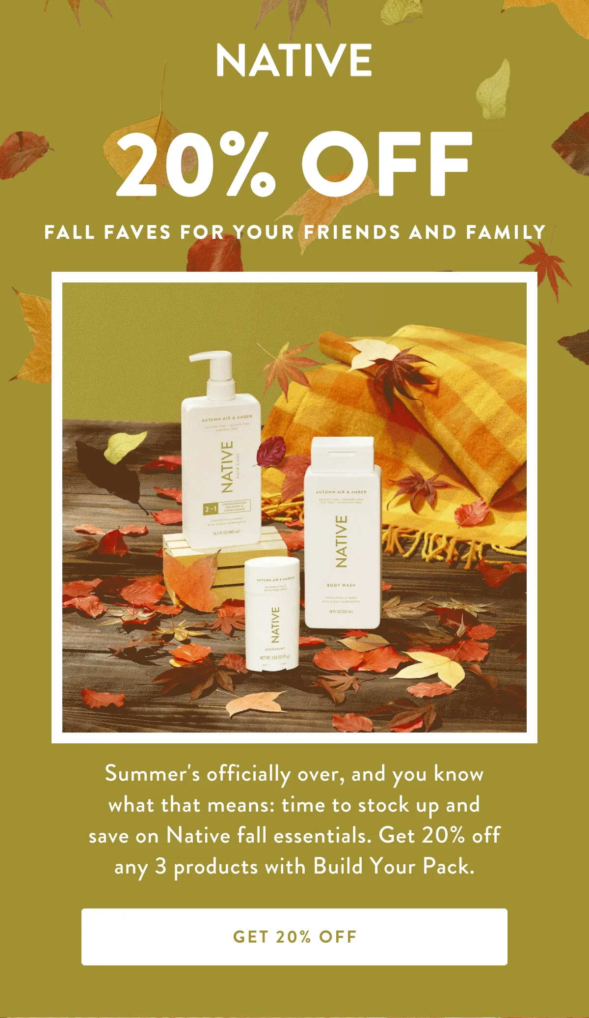 NATIVE | 20% OFF | FALL FAVES FOR YOUR FRIENDS AND FAMILY | Summer's officially over, and you know what that means: time to stock up and save on Native fall essentials. Get 20% off any 3 products with Build Your Pack. | Get 20% OFF
