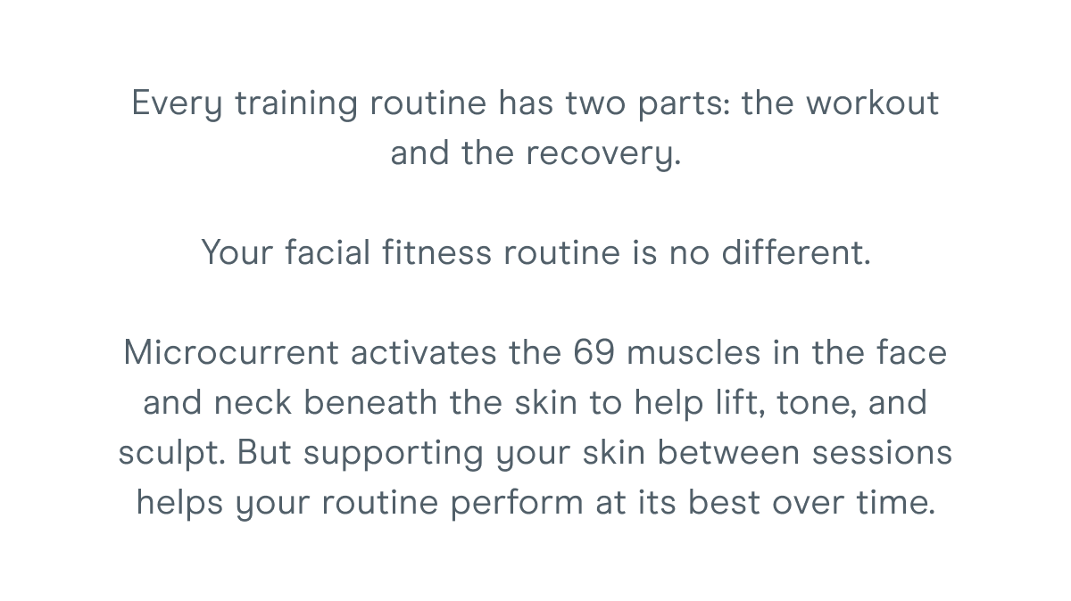 Every training routine has two parts: the workout and the recovery. Your facial fitness routine is no different. Microcurrent activates the 69 muscles in the face and neck beneath the skin to help lift, tone, and sculpt. But supporting your skin between sessions helps your routine perform at its best over time.