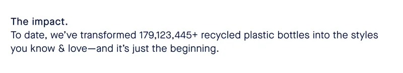 The impact. To date, we’ve transformed 179,123,445+ recycled plastic bottles into the styles you know & love—and it’s just the beginning.