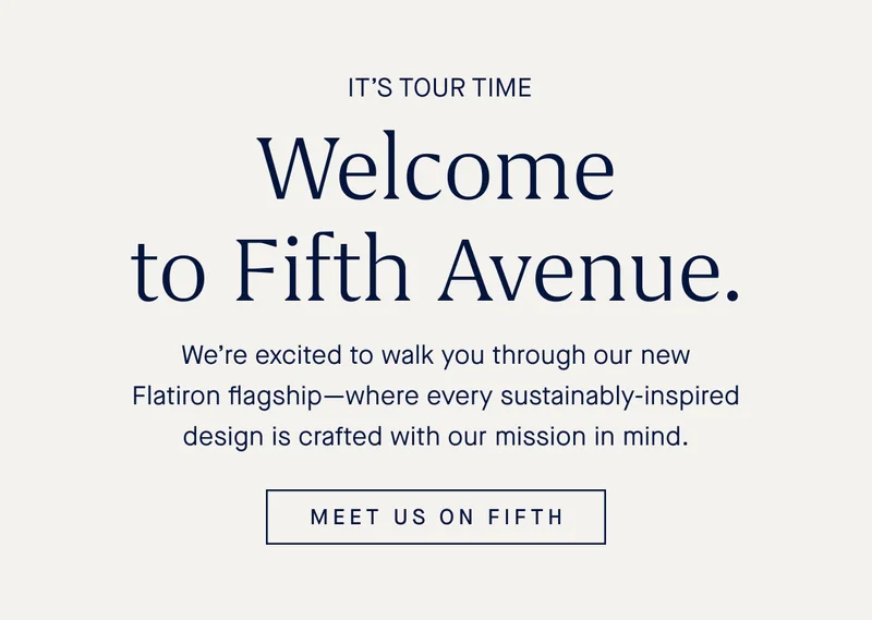 IT’S TOUR TIME Welcome to Fifth Avenue. We’re excited to walk you through our new Flatiron flagship—where every sustainably-inspired design is crafted with our mission in mind. MEET US ON FIFTH