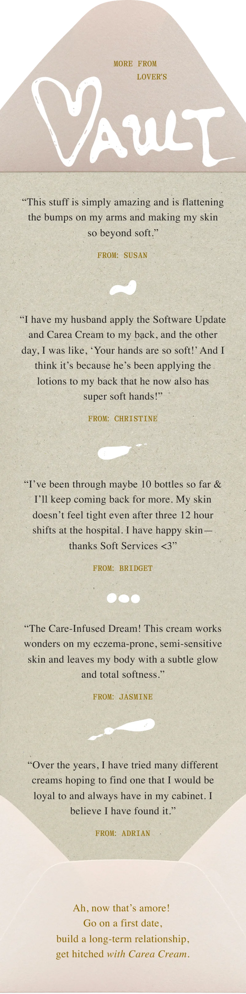 “This stuff is simply amazing and is flattening the bumps on my arms and making my skin so beyond soft.” / From: susan “I have my husband apply the Software Update and Carea Cream to my back, and the other day, I was like, ‘Your hands are so soft!’ And I think it’s because he’s been applying the lotions to my back that he now also has super soft hands!” / From: christine “I’ve been through maybe 10 bottles so far & I’ll keep coming back for more. My skin doesn’t feel tight even after three 12 hour shifts at the hospital. I have happy skin—thanks Soft Services <3” / From: Bridget “The Care-Infused Dream! This cream works wonders on my eczema-prone, semi-sensitive skin and leaves my body with a subtle glow and total softness.” / From: Jasmine “Over the years, I have tried many different creams hoping to find one that I would be loyal to and always have in my cabinet. I believe I have found it.” / From: Adrian Ah, now that’s amore! Go on a first date, build a long-term relationship, get hitched with Carea Cream.