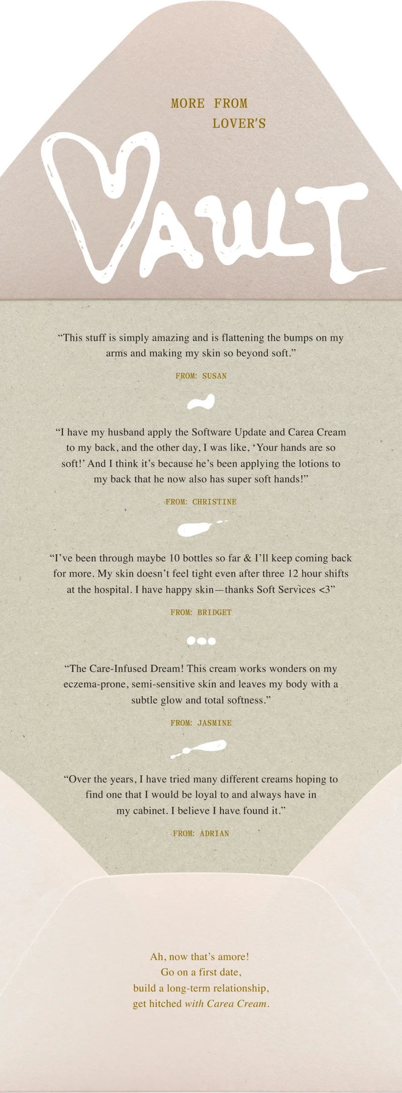 “This stuff is simply amazing and is flattening the bumps on my arms and making my skin so beyond soft.” / From: susan “I have my husband apply the Software Update and Carea Cream to my back, and the other day, I was like, ‘Your hands are so soft!’ And I think it’s because he’s been applying the lotions to my back that he now also has super soft hands!” / From: christine “I’ve been through maybe 10 bottles so far & I’ll keep coming back for more. My skin doesn’t feel tight even after three 12 hour shifts at the hospital. I have happy skin—thanks Soft Services <3” / From: Bridget “The Care-Infused Dream! This cream works wonders on my eczema-prone, semi-sensitive skin and leaves my body with a subtle glow and total softness.” / From: Jasmine “Over the years, I have tried many different creams hoping to find one that I would be loyal to and always have in my cabinet. I believe I have found it.” / From: Adrian Ah, now that’s amore! Go on a first date, build a long-term relationship, get hitched with Carea Cream.