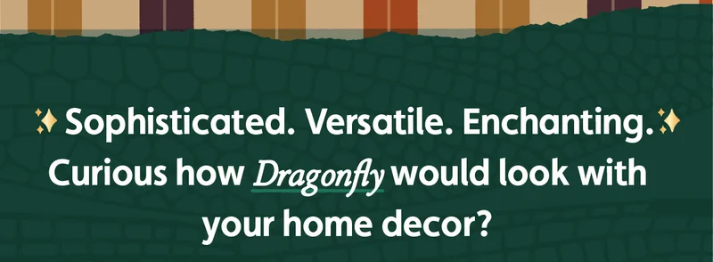 Sophisticated. Versatile. Enchanting. Curious how Dragonfly would look with your home decor?