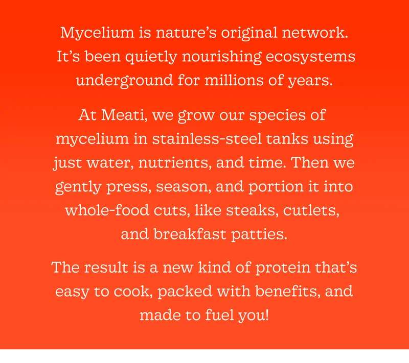 Mycelium Is Nature’s Original Network. It’s Been Quietly Nourishing Ecosystems Underground for Millions of Years. at Meati, We Grow Our Species of Mycelium in Stainless-Steel Tanks Using Just Water, Nutrients, and Time. Then We Gently Press, Season, and Portion It into Whole-Food Cuts—like Steaks, Cutlets, and Breakfast Patties. the Result Is a New Kind of Protein That’s Easy to Cook, Packed with Benefits, and Made to Fuel You!