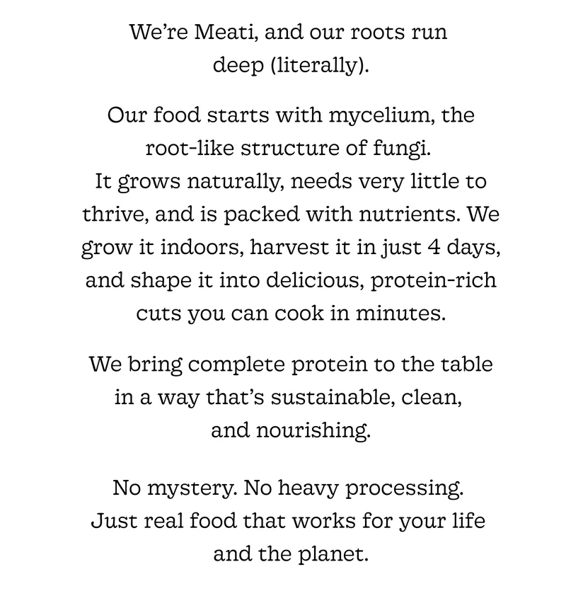 We’re Meati, and Our Roots Run  Deep (Literally). Our Food Starts with Mycelium, the  Root-Like Structure of Fungi.  It Grows Naturally, Needs Very Little to Thrive, and Is Packed with Nutrients. We Grow It Indoors, Harvest It in Just 4 Days, and Shape It into Delicious, Protein-Rich Cuts You Can Cook in Minutes.