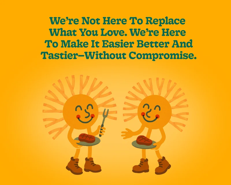 We’re Not Here to Replace  What You Love. We’re Here  to Make It Easier Better and Tastier—without Compromise.
