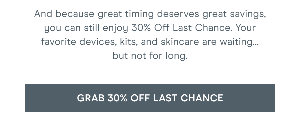 And because great timing deserves great savings, you can still enjoy 30% Off Last Chance. Your favorite devices, kits, and skincare are waiting… but not for long. Click here to grab 30% off Last Chance!