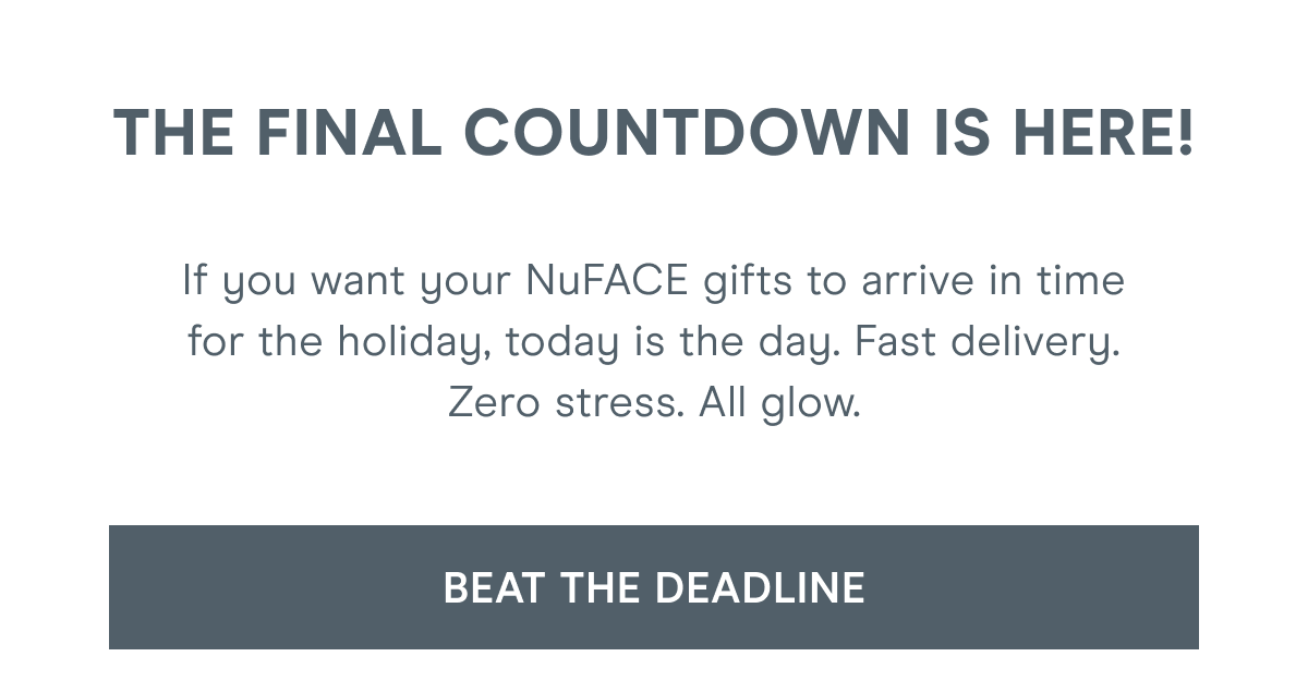 The final countdown is here! If you want your NuFACE gifts to arrive in time for the holiday, today is the day. Fast delivery. Zero stress. All glow. Click here to beat the deadline!