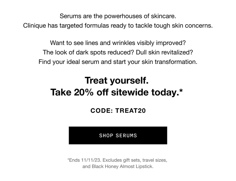 Serums are the powerhouses of skincare. Clinique has targeted formulas ready to tackle tough skin concerns. Want to see lines and wrinkles visibly improved? The look of dark spots reduced? Dull skin revitalized? Find your ideal serum and start your skin transformation. Treat yourself. Take 20% off sitewide today.* CODE: discount code SHOP SERUMS *Ends 11/11/23. Excludes gift sets, travel sizes, and Black Honey Almost Lipstick.