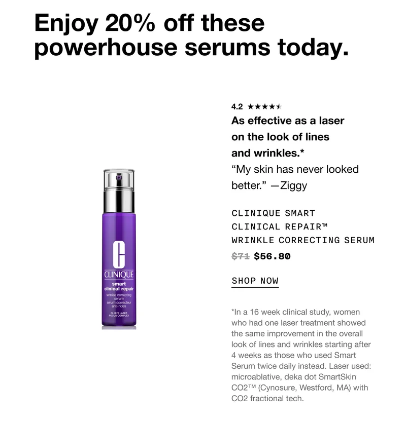 Enjoy 20% off these powerhouse serums today. As effective as a laser on the look of lines and wrinkles.* “My skin has never looked better.” —Ziggy Clinique Smart Clinical Repair™ Wrinkle Correcting Serum $56.80 SHOP NOW *In a 16 week clinical study, women who had one laser treatment showed the same improvement in the overall look of lines and wrinkles starting after 4 weeks as those who used Smart Serum twice daily instead. Laser used: microablative, deka dot SmartSkin CO2™ (Cynosure, Westford, MA) with CO2 fractional tech.