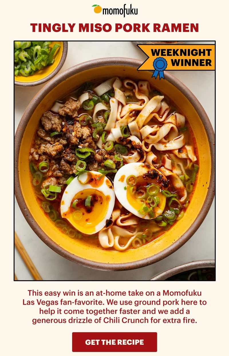 Header: Tingly Miso Pork Ramen  Sub-header: This easy win is an at-home take on a Momofuku Las Vegas fan-favorite. We use ground pork here to help it come together faster and we add a generous drizzle of Chili Crunch for extra fire.    CTA: GET THE RECIPE