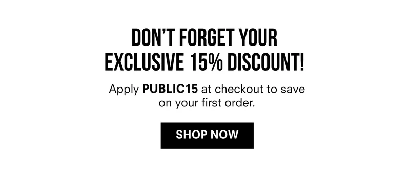DON'T FORGET YOUR EXCLUSIVE 15% DISCOUNT! Apply PUBLIC15 at checkout to save on your first order. SHOP NOW