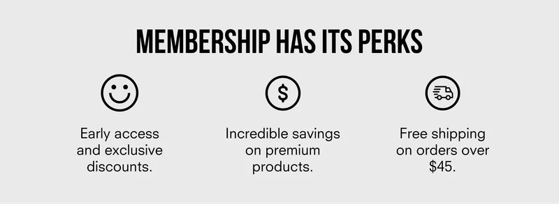 MEMBERSHIP HAS ITS PERKS | Early access and exclusive discounts | Incredible savings on premium products | Free shipping on orders over $45