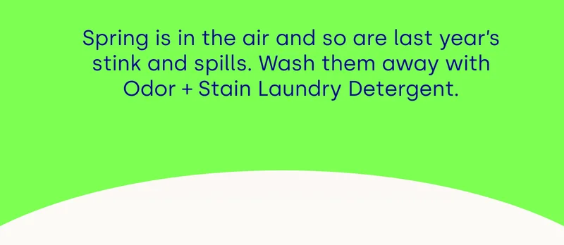 Spring is in the air and so are last year’s stink and spills. Wash them away with Odor + Stain Laundry Detergent.