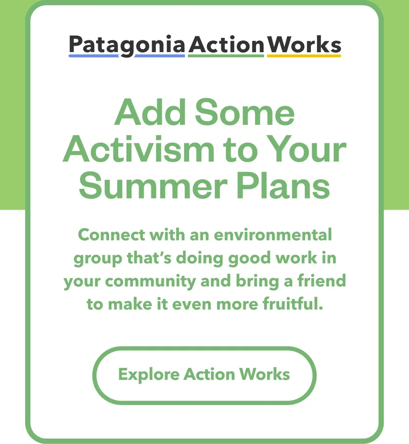 Patagonia Action Works. Add Some Activism to Your Summer Plans. Connect with an environmental group that’s doing good work in your community and bring a friend to make it even more fruitful. Explore Action Works.