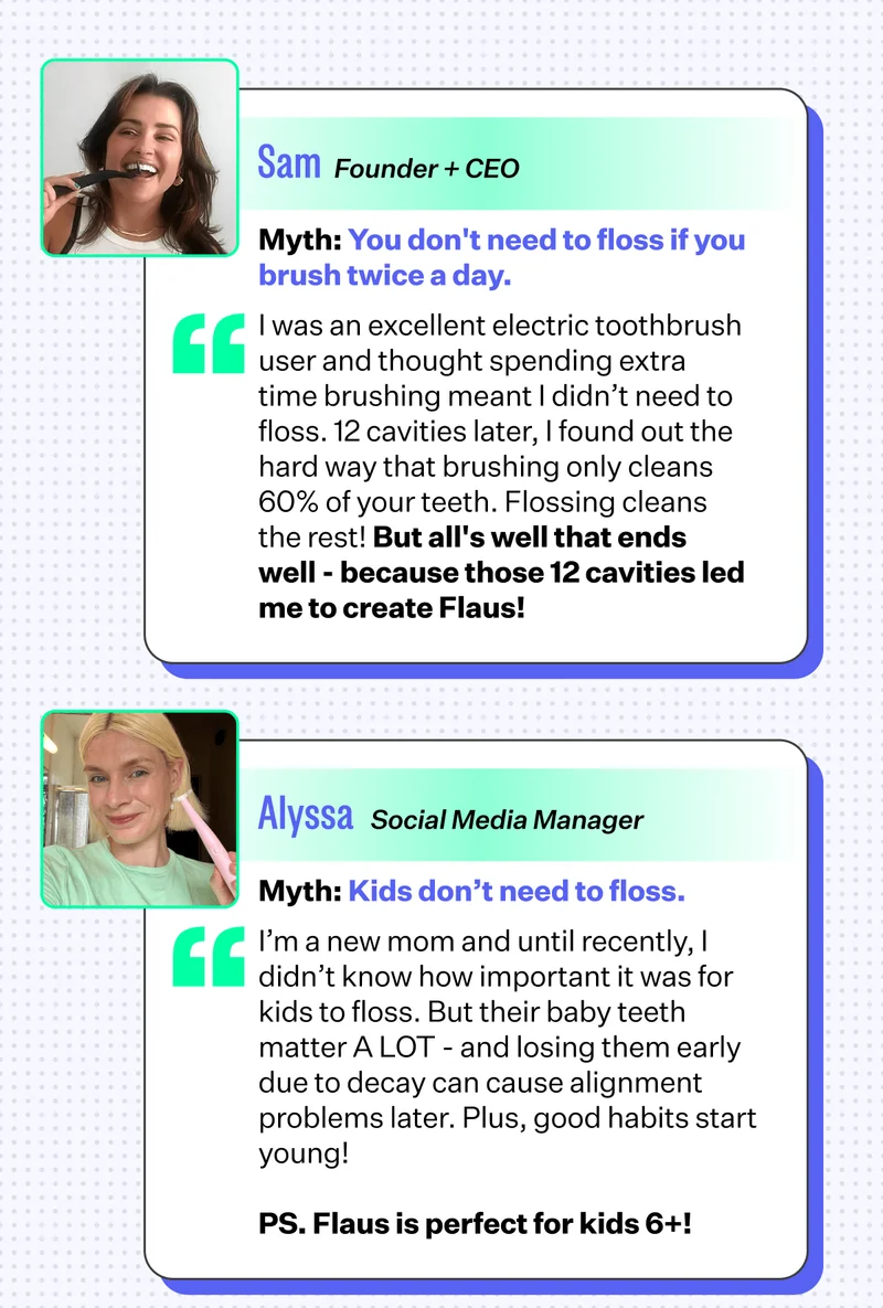 Sam | Founder + CEO | Myth: You don't need to floss if you brush twice a day. | I was an excellent electric toothbrush user and thought spending extra time brushing meant I didn’t need to floss. 12 cavities later, I found out the hard way that brushing only cleans 60% of your teeth. Flossing cleans the rest! But all's well that ends well - because those 12 cavities led me to create Flaus! | Alyssa | Social Media Manager | Myth: Kids don’t need to floss. | I’m a new mom and until recently, I didn’t know how important it was for kids to floss. But their baby teeth matter A LOT - and losing them early due to decay can cause alignment problems later. Plus, good habits start young! | PS. Flaus is perfect for kids 6+!