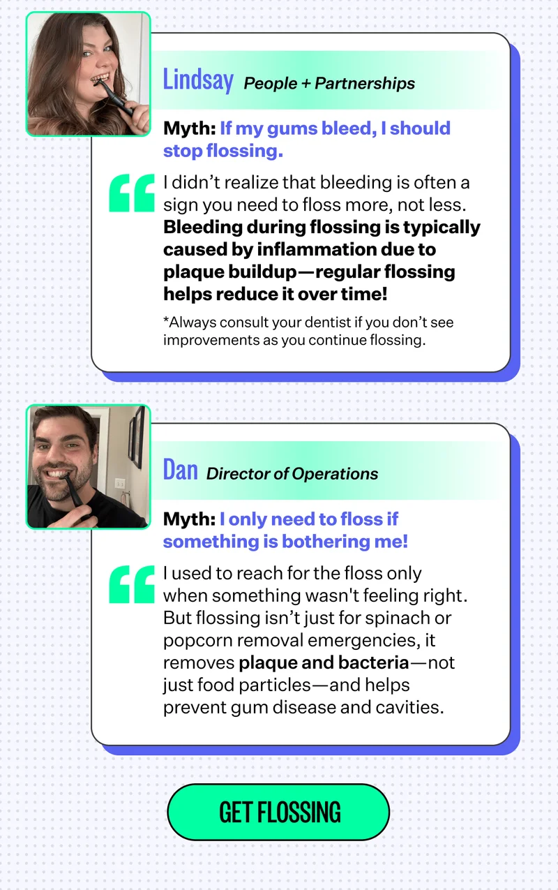 Lindsay | People + Partnerships | Myth: If my gums bleed, I should stop flossing. | I didn’t realize that bleeding is often a sign you need to floss more, not less. Bleeding during flossing is typically caused by inflammation due to plaque buildup—regular flossing helps reduce it over time! | *Always consult your dentist if you don’t see improvements as you continue flossing. | Dan | Director of Operations | Myth: I only need to floss if something is bothering me! | I used to reach for the floss only when something wasn't feeling right. But flossing isn’t just for spinach or popcorn removal emergencies, it removes plaque and bacteria—not just food particles—and helps prevent gum disease and cavities. | GET FLOSSING