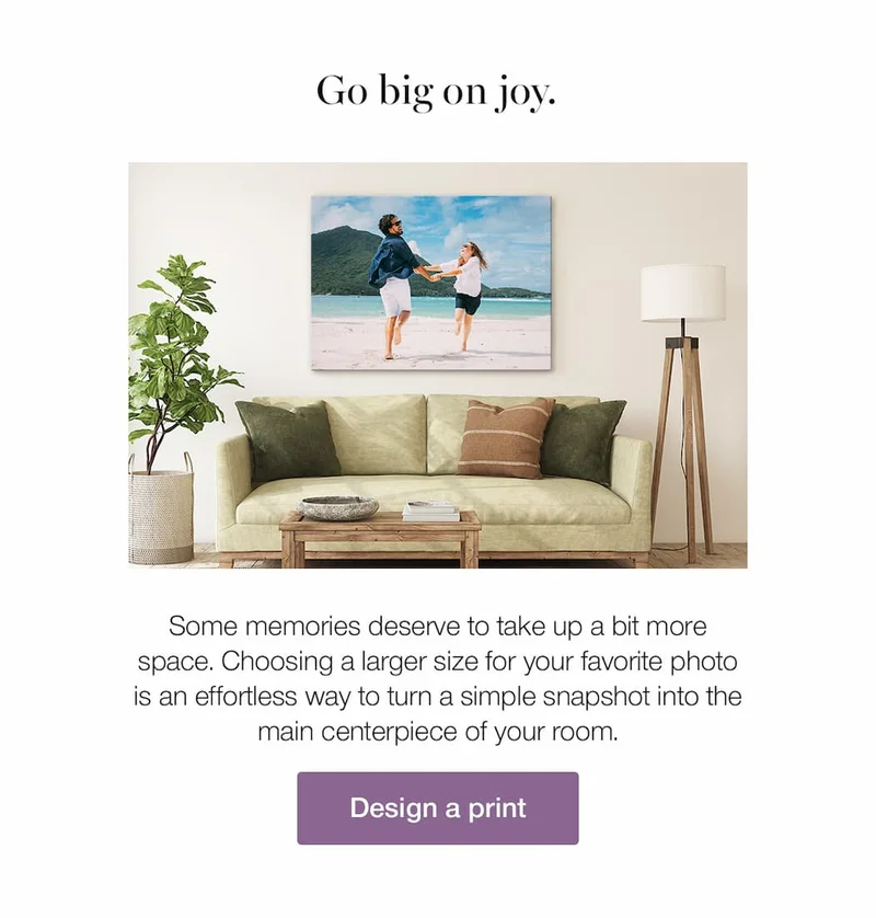 Go big on joy. Some memories deserve to take up a bit more space. Choosing a larger size for your favorite photo is an effortless way to turn a simple snapshot into the main centerpiece of your room.