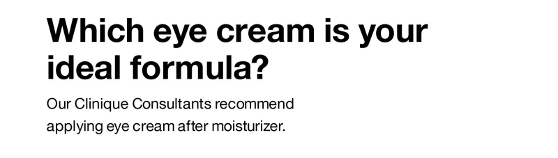 Which eye cream is your ideal formula? Our Clinique Consultants recommend applying eye cream after moisturizer.