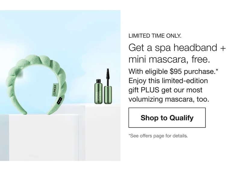 Limited time only. | Get a spa headband + mini mascara, free. | With eligible $95 purchase.* Enjoy this limited-edition gift PLUS get our most volumizing mascara, too. | Shop to Qualify | *See offers page for details.