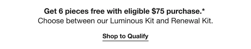 Get 6 pieces free with eligible $75 purchase.* | Choose between our Luminous Kit and Renewal Kit. | Shop to Qualify