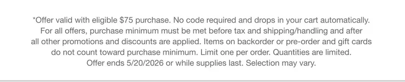 *Offer valid with eligible $75 purchase. No code required and drops in your cart automatically. For all offers, purchase minimum must be met before tax and shipping/handling and after all other promotions and discounts are applied. Items on backorder or pre-order and gift cards do not count toward purchase minimum. Limit one per order. Quantities are limited. Offer ends 5/20/2026 or while supplies last. Selection may vary.