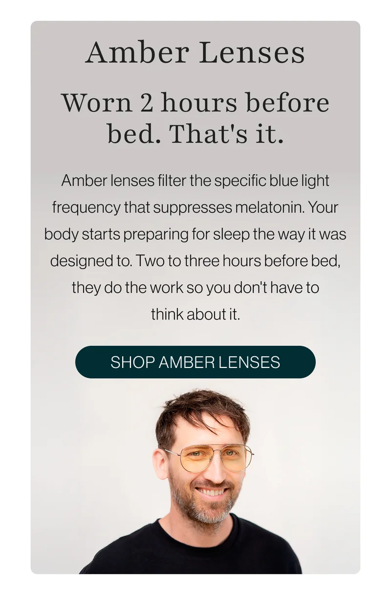 Amber lenses filter the specific blue light frequency that suppresses melatonin. Your body starts preparing for sleep the way it was designed to. Two to three hours before bed, they do the work so you don't have to think about it.