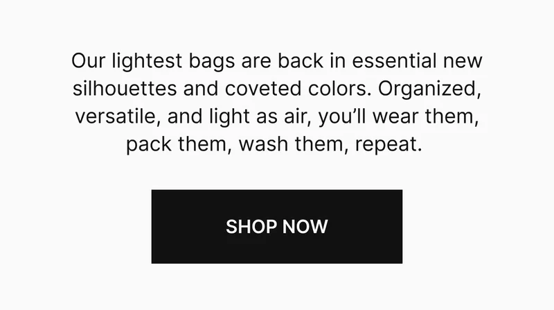 Our lightest bags are back in essential new silhouettes and coveted colors. Organized, versatile, and light as air, you’ll wear them, pack them, wash them, repeat.