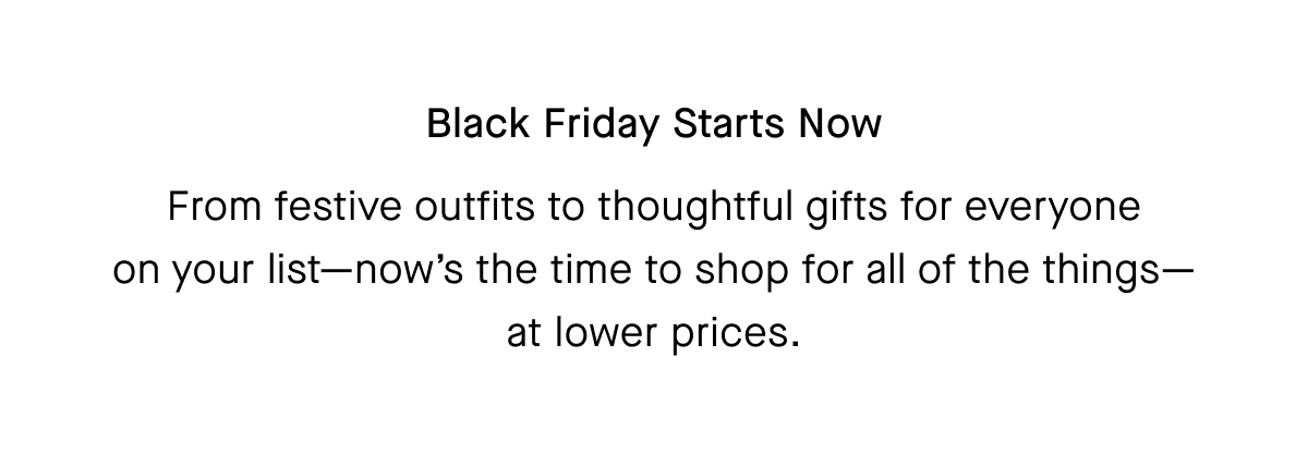 Black Friday Starts Now From festive outfits to thoughtful gifts for everyone on your list-now's the time to shop for all of the things— at lower prices.