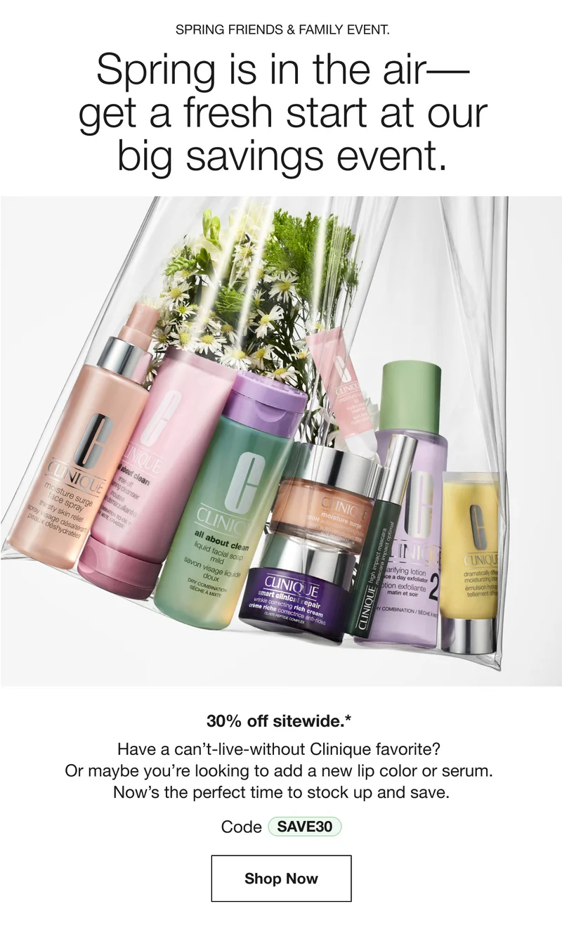 SPRING FRIENDS & FAMILY EVENT. Spring is in the air–get a fresh start at our big savings event. 30% off sitewide.* Have a can’t-live-without Clinique favorite? Or maybe you’re looking to add a new lip color or serum. Now’s the perfect time to stock up and save. Code discount code | Shop Now