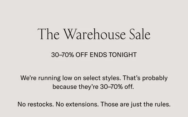 The Warehouse Sale 30-70% OFF ENDS TOMORROW. Selected styles.Limited quantities. No restocks. To put it bluntly: you should hurry.. We're making room for new shoes in our warehouse. The finest handcrafted Italian footwear is now 30-70% off. Go wild.