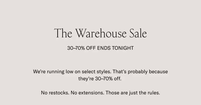 The Warehouse Sale 30-70% OFF ENDS TONIGHT. We're running low on selected styles. That's probably because they're 30-70% off. No restocks. No extensions. Those are just the rules.