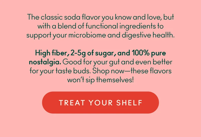 The classic soda flavor you know and love, but with a blend of functional ingredients to support your microbiome and digestive health. High fiber, 2-5g of sugar, and 100% pure nostalgia. Good for your gut and even better for your taste buds. Shop now—these flavors won’t sip themselves!