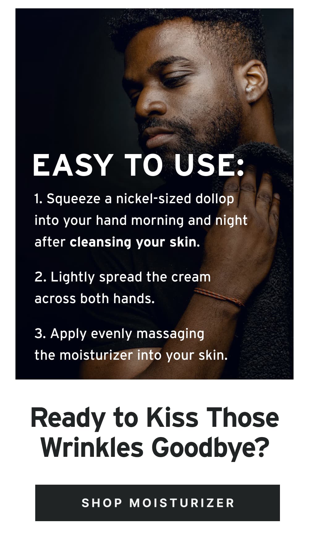 Easy to Use: 1. Squeeze a nickel-sized dollop into your hand morning and night after cleansing your skin. 2. Lightly spread the cream across both hands. 3. Apply evenly massaging the moisturizer into your skin.  Ready to Kiss Those Wrinkles Goodbye?  [ Shop Moisturizer ]