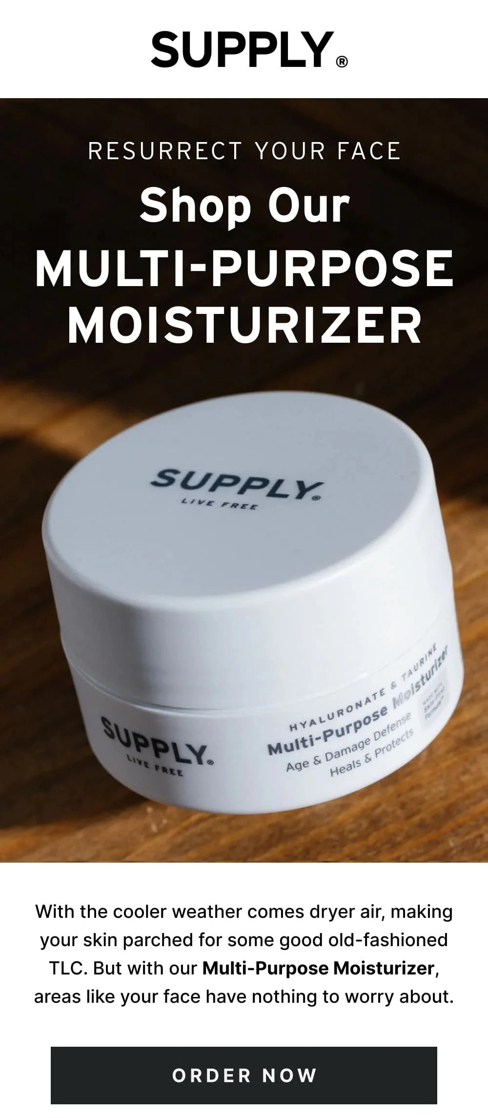 Resurrect Your Face Shop Our Multi-Purpose Moisturizer  With the cooler weather comes dryer air, making your skin parched for some good old-fashioned TLC. But with our Multi-Purpose Moisturizer, areas like your face have nothing to worry about.  [ Order Now ]