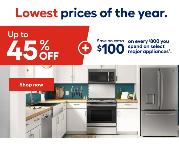 Lowest prices of the year. Up to 45% OFF+Save and extra $100 on every $800 you spend on select major appliances.