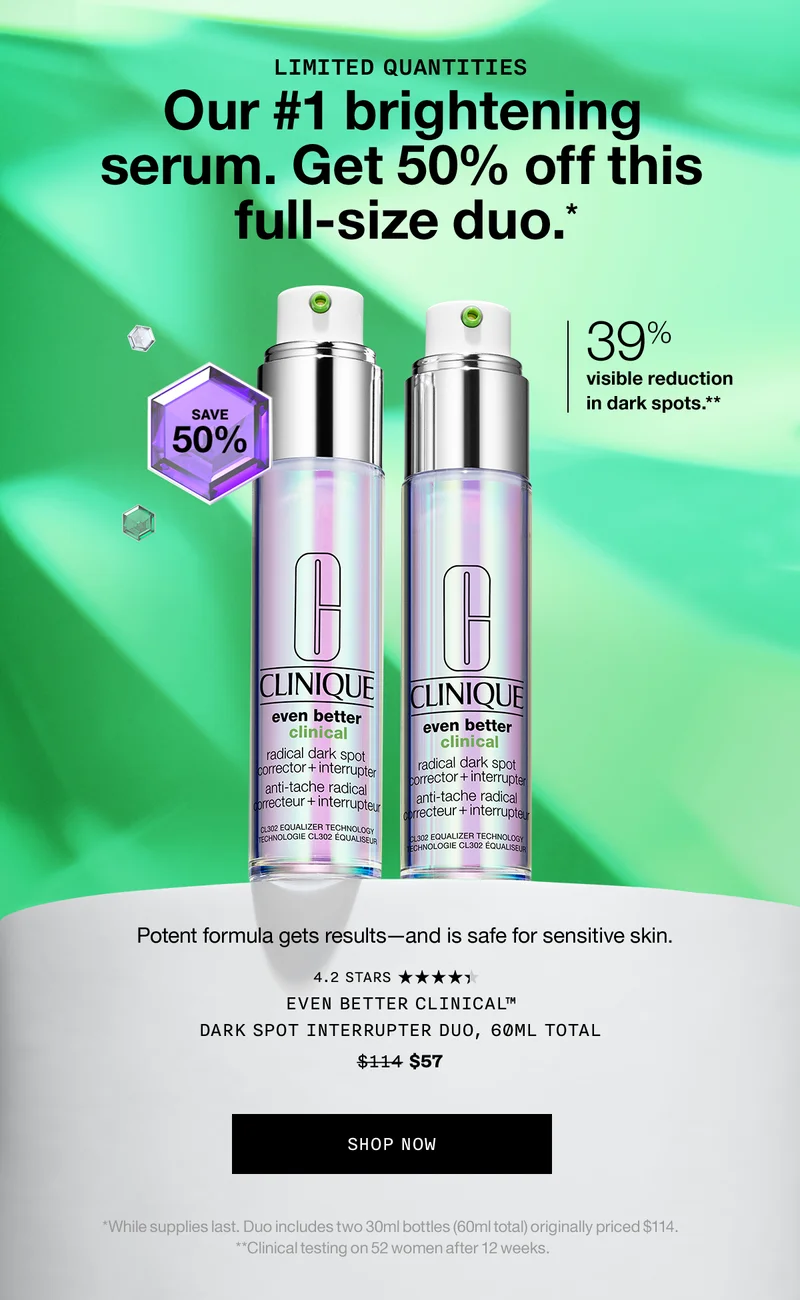LIMITED QUANTITIES | Our #1 brightening serum. Get 50% off this full-size duo.* 39% visible reduction in dark spots.** Potent formula gets results - and is safe for sensitive skin. EVEN BETTER CLINICAL TM DARK SPOT INTERRUPTER DUO, 60ML TOTAL $57 SHOP NOW | *While supplies last. Duo includes two 30ml bottles (60ml total) originally priced $114. **Clinical testing on 52 women after 12 weeks.
